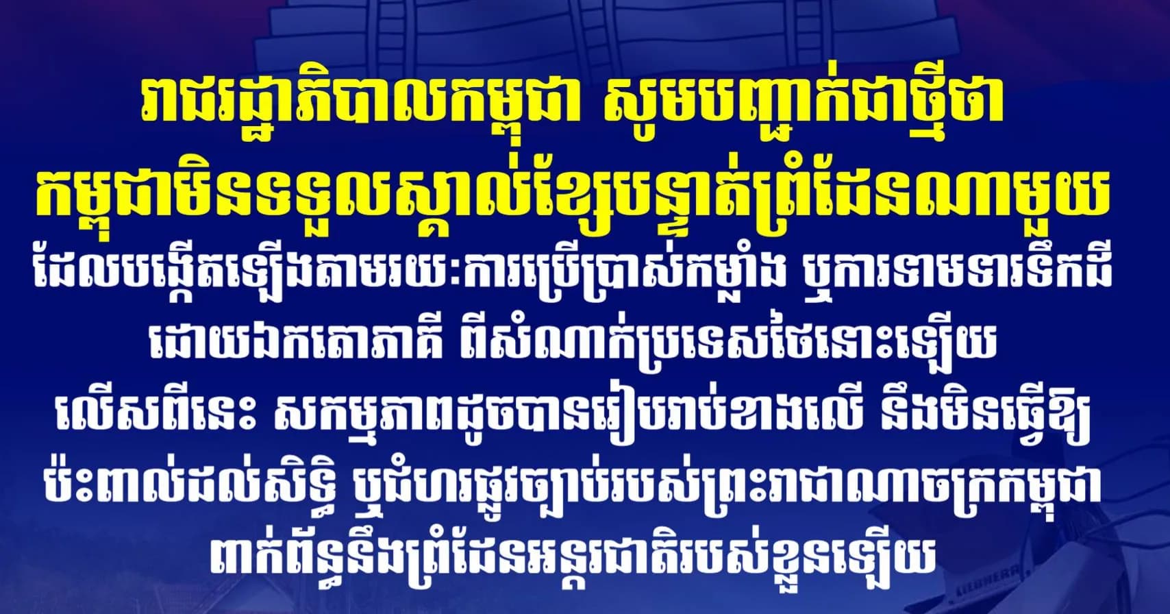 រាជរដ្ឋាភិបាលកម្ពុជា សូមបញ្ជាក់ជាថ្មីថា កម្ពុជាមិនទទួលស្គាល់ខ្សែបន្ទាត់ព្រំដែនណាមួយដែលបង្កើតឡើងតាមរយៈការប្រើប្រាស់កម្លាំង ឬការទាមទារទឹកដី ដោយឯកតោភាគី ពីសំណាក់ប្រទេសថៃនោះឡើយ